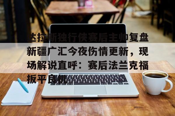 九博体育入口-达拉斯独行侠赛后主帅复盘新疆广汇今夜伤情更新，现场解说直呼：赛后法兰克福扳平良机 